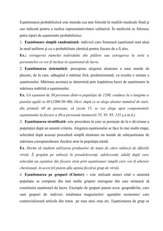 Eşantionarea probabilistică este metoda cea mai folosită în studiile medicale fiind şi
cea indicată pentru a realiza reprezentativitatea calitativă. În medicină se folosesc
patru tipuri de eşantionări probabilistice:
1. Eşantionare simplă randomizată- indivizii care formează eşantionul sunt aleşi
în mod uniform şi cu o probabilitate identică pentru fiecare de a fi ales.
Ex.: extragerea numelui individului din pălărie sau extragerea la sorţi a
persoanelor ce vor fi incluse în eşantionul de lucru.
2. Eşantionarea sistematică- presupune alegerea aleatoare a unui număr de
plecare, de la care, adăugînd o mărime fixă, predeterminată, va rezulta o unitate a
eşantionului. Mărimea acestuia se determină prin împărţirea bazei de eşantionare la
mărimea stabilită a eşantionului.
Ex. Un eşantion de 30 persoane dintr-o populaţie de 1200, conduce la o lungime a
pasului egală cu 40 (1200:30=40). Deci, după ce se alege aleator numărul de start,
din primele 40 de persoane, să zicem 15, se vor alege apoi componentele
eşantionului la fiecare a 40-a persoană (numerele 55, 95, 95, 135 ş.a.m.d.).
3. Eşantionarea stratificată- este procedura în care se porneşte de la o diviziune a
populaţiei după un anumit criteriu. Alegerea eşantionului se face în mai multe etape,
selectând după aceeaşi procedură simplă aleatoare un număr de subeşantioane de
mărimea corespunzătoare fiecărui strat în populaţia totală.
Ex. Dorim să studiem utilizarea produselor de tutun de către subiecţi de diferită
vîrstă. Îi grupăm pe subiecţi în preadolescenţi, adolescenţi, adulţi după care
selectăm un eşantion din fiecare strat prin eşantionare simplă care vor fi ulterior
chestionaţi, în acest fel putem afla opinia fiecărui grup de vîrstă.
4. Eşantionarea pe grupuri (Cluster) - este utilizată atunci cînd o anumită

populaţie se compune din mai multe grupuri eterogene din care urmează să
constituim eşantionul de lucru. Exemple de grupuri putem avea: gospodăriile, care
sunt grupuri de indivizi; totalitatea magazinelor/ agenţilor economici care
comercializează articole din tutun pe raza unui oraş etc. Eşantionarea de grup se
 