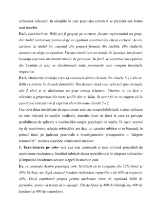 utilizează îndeosebi în situaţiile în care populaţia cercetată se prezintă sub forma
unei ierarhii.
Ex.1. Locuitorii or. Bălţi pot fi grupaţi pe cartiere, fiecare reprezentînd un grup;
din rîndul cartierelor putem alege un eşantion constituit din cîteva cartiere. Aceste
cartiere, la rîndul lor, cuprind alte grupuri formate din imobile. Din rîndurile
acestora se alege un eşantion. Fiecare imobil are un număr de locuinţe, iar fiecare
locuinţă cuprinde un anumit număr de persoane. În final, se constituie un eşantion
din locuinţe şi apoi se chestionează toate persoanele care compun locuinţele
respective.
Ex.2. Ministerul sănătăţii vrea să cunoască opinia elevilor din clasele 5-12 din or.
Bălţi cu privire la daunele fumatului. Din fiecare clasă sunt selectati spre exemplu
cîte 2 elevi şi se alcătuieşte un grup comun (cluster). Ulterior, se va face o
selectare a grupurilor din toate şcolile din or. Bălţi. În acest fel se va asigura că în
eşantionul selectat vor fi cuprinşi elevi din toate clasele 5-12.
Cea de-a doua modalitate de eşantionare este cea nonprobabilistică, a cărei utilizare
nu este indicată în studiile medicale, datorită lipsei de forţă în ceea ce priveşte
posibilitatea de aplicare a concluziilor asupra populaţiei de studiu. În cazul acestui
tip de eşantionare selecţia subiecţilor are deci un caracter arbitrar şi se bazează, în
primul rând, pe judecata personală a investigatorului presupunând o "alegere
rezonabilă". Aceasta cuprinde următoarele metode:
1. Eşantionarea pe cote- este cea mai cunoscută şi mai utilizată procedură de
eşantionare nealeatoare, limitînd subiectivitatea specialistului în alegerea subiecţilor
şi impunînd încadrarea acestor alegeri în anumite cote.
Ex. se cunoaşte despre populaţia com. Grătieşti că se compune din 52% femei şi
48% bărbaţi, iar după statusul fumător/ nefumător repartiţia e de 60% şi respectiv
40%. Dacă eşantionul propus pentru anchetare vrem să cuprindă 1000 de
persoane, atunci va trebui să se aleagă: 520 de femei şi 480 de bărbaţi;sau 600 de
fumători şi 400 de nefumători.
 