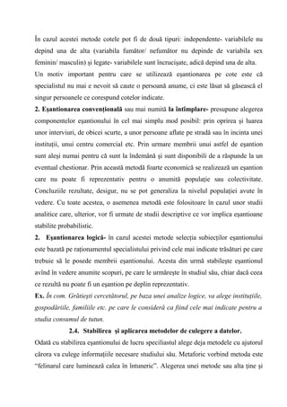 În cazul acestei metode cotele pot fi de două tipuri: independente- variabilele nu
depind una de alta (variabila fumător/ nefumător nu depinde de variabila sex
feminin/ masculin) şi legate- variabilele sunt încrucişate, adică depind una de alta.
Un motiv important pentru care se utilizează eşantionarea pe cote este că
specialistul nu mai e nevoit să caute o persoană anume, ci este lăsat să găsească el
singur persoanele ce corespund cotelor indicate.
2. Eşantionarea convenţională sau mai numită la întîmplare- presupune alegerea
componentelor eşantionului în cel mai simplu mod posibil: prin oprirea şi luarea
unor interviuri, de obicei scurte, a unor persoane aflate pe stradă sau în incinta unei
instituţii, unui centru comercial etc. Prin urmare membrii unui astfel de eşantion
sunt aleşi numai pentru că sunt la îndemână şi sunt disponibili de a răspunde la un
eventual chestionar. Prin această metodă foarte economică se realizează un eşantion
care nu poate fi reprezentativ pentru o anumită populaţie sau colectivitate.
Concluziile rezultate, desigur, nu se pot generaliza la nivelul populaţiei avute în
vedere. Cu toate acestea, o asemenea metodă este folositoare în cazul unor studii
analitice care, ulterior, vor fi urmate de studii descriptive ce vor implica eşantioane
stabilite probabilistic.
2. Eşantionarea logică- în cazul acestei metode selecţia subiecţilor eşantionului
este bazată pe raţionamentul specialistului privind cele mai indicate trăsături pe care
trebuie să le posede membrii eşantionului. Acesta din urmă stabileşte eşantionul
avînd în vedere anumite scopuri, pe care le urmăreşte în studiul său, chiar dacă ceea
ce rezultă nu poate fi un eşantion pe deplin reprezentativ.
Ex. În com. Grătieşti cercetătorul, pe baza unei analize logice, va alege instituţiile,
gospodăriile, familiile etc. pe care le consideră ca fiind cele mai indicate pentru a
studia consumul de tutun.
              2.4. Stabilirea şi aplicarea metodelor de culegere a datelor.
Odată cu stabilirea eşantionului de lucru speciliastul alege deja metodele cu ajutorul
cărora va culege informaţiile necesare studiului său. Metaforic vorbind metoda este
“felinarul care luminează calea în întuneric”. Alegerea unei metode sau alta ţine şi
 