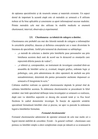 de opţiunea specialistului şi de resursele umane şi materiale existente. Un aspect
destul de important la această etapă este că metodele ce urmează a fi utilizate
trebuie să fie bine aplicabile şi consistente ca aport informaţional necesar studiului.
Printre metodele cele mai des utilizate în studiile medicale se enumeră
chestionarul, interviul, observaţia şi experimentul.


                   2.5.   Chestionarea ca tehnică de culegere a datelor.
Chestionarea este probabil cea mai des folosită metodă de culegere a informaţiilor
în cercetările ştiinţifice, deaceea şi definirea conceptului are o mare diversitate în
literatura de specialitate. Astfel prin termenul de chestionare se subînţelege:
   - „o metodă de colectare a datelor prin întrebările puse persoanelor sau prin
      întrebarea acestora dacă sunt de acord sau în dezacord cu enunţurile care
      reprezintă diferite puncte de vedere”;
   - ,,o tehnică şi, corespunzător, un instrument de investigare constând dintr-un
      ansamblu de întrebări scrise şi, eventual, imagini grafice, ordonate logic şi
      psihologic, care, prin administrarea de către operatorii de anchetă sau prin
      autoadministrare, determină din partea persoanelor anchetate răspunsuri ce
      urmează a fi înregistrate în scris.”
Calitatea studiilor realizate cu ajutorul chestionarului depinde în primul rînd de
calitatea întrebărilor acestuia. În elaborarea chestionarului se procedează în felul
următor: mai întâi specialistul defineşte tema investigaţiei ce urmează s-o realizeze,
după care va identifica aspectele ce decurg din această temă şi va fixa locul
fiecăruia în cadrul domeniului investigat. În funcţie de aspectele urmărite
specialistul formulează întrebări clare şi precise, iar apoi va purcede la ordonarea
logică a întrebărilor formulate.
                                   Formatul chestionarului
Formatul chestionarului administrat de operator urmează de cele mai multe ori o
logică internă stabilită de cercetător. Există – în general vorbind – chestionare care
pornesc cu întrebări simple a căror complexitate creşte pe măsură ce se avansează în
 