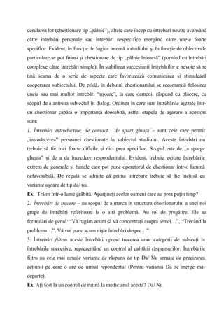 derularea lor (chestionare tip „pâlnie”), altele care încep cu întrebări neutre avansând
către întrebări personale sau întrebări nespecifice mergând către unele foarte
specifice. Evident, în funcţie de logica internă a studiului şi în funcţie de obiectivele
particulare se pot folosi şi chestionare de tip „pâlnie întoarsă” (pornind cu întrebări
complexe către întrebări simple). În stabilirea succesiunii întrebărilor e nevoie să se
ţină seama de o serie de aspecte care favorizează comunicarea şi stimulează
cooperarea subiectului. De pildă, în debutul chestionarului se recomandă folosirea
uneia sau mai multor întrebări “uşoare”, la care oamenii răspund cu plăcere, cu
scopul de a antrena subiectul în dialog. Ordinea în care sunt întrebările aşezate într-
un chestionar capătă o importanţă deosebită, astfel etapele de aşezare a acestora
sunt:
1. Întrebări introductive, de contact, “de spart ghiaţa”– sunt cele care permit
„introducerea” persoanei chestionate în subiectul studiului. Aceste întrebări nu
trebuie să fie nici foarte dificile şi nici prea specifice. Scopul este de „a sparge
gheaţa” şi de a da încredere respondentului. Evident, trebuie evitate întrebările
extrem de generale şi banale care pot pune operatorul de chestionar într-o lumină
nefavorabilă. De regulă se admite că prima întrebare trebuie să fie închisă cu
variante uşoare de tip da/ nu.
Ex. Trăim într-o lume grăbită. Aparţineţi acelor oameni care au prea puţin timp?
2. Întrebări de trecere – au scopul de a marca în structura chestionarului a unei noi
grupe de întrebări referitoare la o altă problemă. Au rol de pregătire. Ele au
formulări de genul: “Vă rugăm acum să vă concentraţi asupra temei…”, “Trecând la
problema…”, Vă voi pune acum nişte întrebări despre…”
3. Întrebări filtru- aceste întrebări opresc trecerea unor categorii de subiecţi la
întrebările succesive, reprezentând un control al calităţii răspunsurilor. Întrebările
filtru au cele mai uzuale variante de răspuns de tip Da/ Nu urmate de precizarea
acţiunii pe care o are de urmat repondentul (Pentru varianta Da se merge mai
departe).
Ex. Aţi fost la un control de rutină la medic anul acesta? Da/ Nu
 