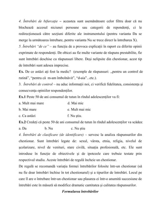 4. Întrebări de bifurcaţie – aceastea sunt asemănătoare celor filtru doar că nu
blochează accesul niciunei persoane sau categorii de repondenţi, ci le
redirecţionează către secţiuni diferite ale instrumentului (pentru varianta Da se
merge la următoarea întrebare, pentru varianta Nu se trece direct la întrebarea X).
5. Întrebări “de ce” – au funcţia de a provoca explicaţii în raport cu diferite opinii
exprimate de respondenţi. De obicei au fie multe variante de răspuns prestabilite, fie
sunt întrebări deschise cu răspunsuri libere. Deşi nelipsite din chestionar, acest tip
de întrebări sunt adesea imprecise.
Ex. De ce astăzi aţi fost la medic? (exemple de răspunsuri: ,,pentru un control de
rutină”, “pentru că m-am îmbolnăvit”, “d-aia”...etc.).
3. Întrebări de control – nu aduc informaţii noi, ci verifică fidelitatea, consistenţa şi
consecvenţa opiniilor respondenţilor.
Ex.1 Peste 50 de ani consumul de tutun în rîndul adolescenţilor va fi:
a. Mult mai mare                   d. Mai mic
b. Mai mare                       e. Mult mai mic
c. Ca astăzi                      f. Nu ştiu.
Ex.2 Credeţi că peste 50 de ani consumul de tutun în rîndul adolescenţilor va scădea:
a. Da              b. Nu              c. Nu ştiu
4. Întrebări de clasificare (de identificare) – servesc la analiza răspunsurilor din
chestionar. Sunt întrebări legate de: sexul, vârsta, etnia, religia, nivelul de
şcolarizare, nivel de venituri, stare civilă, situaţia profesională, etc. Ele sunt
introduse în funcţie de obiectivele şi de ipotezele care trebuie testate prin
respectivul studiu. Aceste întrebări de regulă încheie un chestionar.
De regulă se recomandă variaţia formei întrebărilor folosite într-un chestionar (să
nu fie doar întrebări închise în tot chestionarul) şi a tipurilor de întrebări. Locul pe
care îl are o întrebare într-un chestionar sau plasarea ei într-o anumită succesiune de
întrebări este în măsură să modifice dramatic cantitatea şi calitatea răspunsurilor.
                              Formularea întrebărilor
 