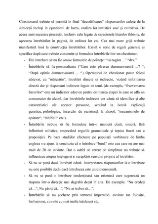 Chestionarul trebuie să permită în final “decodificarea“ răspunsurilor culese de la
subiecţii incluşi în eşantionul de lucru, analiza lor statistică sau/ şi calitativă. De
aceea sunt necesare precauţii, inclusiv cele legate de caracterele literelor folosite, de
aşezarea întrebărilor în pagină, de ordinea lor etc. Cea mai mare grijă trebuie
manifestată însă la construcţia întrebărilor. Există o serie de reguli generale şi
specifice după care trebuie construite şi formulate întrebările într-un chestionar:
   - Din întrebare să nu fie omise formulele de politeţe: “vă rugăm…” “dvs.”
   -   Întrebările să fie personalizate (“Care este părerea dumneavoastră ...? “;
       “După opinia dumneavoastră … “ ) . Operatorul de chestionar poate folosi
       adecvat, cu “măiestrie“, întrebări directe şi indirecte, vizând informarea
       directă dar şi răspunsuri indirecte legate de temă (de exemplu, “frecventarea
       barurilor“ este un indicator adecvat pentru estimarea etapei în care se află un
       consumator de alcool, dar întrebările indirecte vor căuta să identifice şi alte
       caracteristici   ale   acestor    persoane,    scoţând    la   iveală    explicaţii
       genetice, psihologice, încercări de rezistenţă la alcool, “mecanismele de
       apărare“, “inhibiţii“ etc.).
   - Întrebările trebuie să fie formulate într-o manieră clară, simplă, fără
       înflorituri stilistice, respectând regulile gramaticale şi topica frazei sau a
       propoziţiei. Pe baza studiilor efectuate pe populaţii vorbitoare de limba
       engleza s-a ajuns la concluzia că o întrebare “bună” este cea care nu are mai
       mult de 20 de cuvinte. Dar o astfel de cerere de simplitate nu trebuie să
       influenţeze asupra înţelegerii şi receptării sensului propriu al întrebării.
   - Să nu se pună două întrebări odată. Interpretarea răspunsurilor la o întrebare
       nu este posibilă decât dacă întrebarea este unidimensională.
   - Să nu se pună o întrebare tendenţioasă sau orientată care sugerează un
       răspuns într-o direcţie mai degrabă decât în alta. De exemplu: “Nu credeţi
       că…”, Nu găsiţi că…”, “Nu ar trebui să…”.
   - Întrebările să nu şocheze prin termeni imperativi, cuvinte rar folosite,
       barbarisme, cuvinte cu mai multe înţelesuri etc.
 