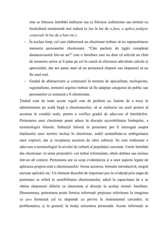 sine se folosesc întrebări indirecte sau se folosesc eufemisme sau termini cu
      încărcătură emoţională mai redusă (a lua în loc de a fura, a aplica pedepse
      corporale în loc de a bate etc.).
   - În acelaşi timp, cel care elaborează un chestionar trebuie să nu supraestimeze
      memoria persoanelor chestionate. “Câte pachete de ţigări cumpăraţi
      dumneavoastră într-un an?” este o întrebare care nu doar că solicită un efort
      de memorie serios şi îl pune pe cel în cauză să efectueze adevărate calcule şi
      aproximări, dar are şanse mari să nu primească răspuns sau răspunsul să nu
      fie unul real.
   - Gradul de abstractizare şi conţinutul în termeni de specialitate, neologisme,
      regionalisme, termenii argotici trebuie să fie adaptaţi categoriei de public sau
      persoanelor ce urmează a fi chestionate.
Ţinând cont de toate aceste reguli este de preferat ca, înainte de a trece la
administrarea pe scală largă a chestionarului, să se realizeze un scurt pretest al
acestuia în condiţii reale, pentru a verifica gradul de adecvare al întrebărilor.
Pretestarea unui chestionar poate aduce în discuţie accesibilitatea limbajului, a
terminologiei folosite. Subiecţii folosiţi în pretestare pot fi interogaţi asupra
înţelusului unor termini incluşi în chestionar, astfel semnalîndu-se ambiguitatea
unor expresii, dar şi receptarea acestora de către subiecţi. Se cere totdeauna o
adecvare a terminologiei la nivelul de cultură al populaţiei cercetate. Unele întrebări
din chestionar- în urma pretestării- vor trebui reformulate, altele dublate sau incluse
într-un alt context. Pretestarea are ca scop evidenţierea şi a unor aspecte legate de
aplicarea propriu-zisă a chestionarelor: forma acestora, formula introductivă, timpul
necesar aplicării etc. Un element deosebit de important pus în evidenţă prin etapa de
pretestare se referă la sensibilitatea chestionarului, adică la capacitatea de a se
obţine răspunsuri diferite ca intensitate şi direcţie la acelaşi stimul- întrebare.
Deasemenea, pretestarea poate furniza informaţii preţioase referitoare la imaginea
ce şi-o formează cel ce răspunde cu privire la instrumentul cercetării, la
problematica, şi în general, la însăşi cercetarea proiectată. Aceste informaţii se
 