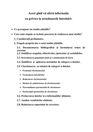 Acest ghid vă oferă informaţie
              cu privire la următoarele întrebări:


• Ce presupune un studiu ştiinţific?
• Care sunt etapele ce trebuie parcurse în realizarea unui studiu?
  1. Consideraţii preliminare.
  2. Etapele propriu-zise a unui studiu ştiinţific.
     2.1. Documentarea bibliografică şi formularea temei de
     cercetat.
     2.2. Stabilirea scopului, obiectivelor, ipotezelor şi variabilelor.
     2.3. Determinarea populaţiei ţintă şi a eşantionului de lucru.
     2.4. Stabilirea şi aplicarea metodelor de culegere a datelor.
     2.5. Chestionarea ca tehnică de culegere a datelor.
        • Formatul chestionarului
        • Formularea întrebărilor
        • Redactarea chestionarului
        •   Moduri de administrare al chestionarului
        • Personalitatea operatorului de chestionare
        • Instructajul operatorilor de chestionare

     2.6. Prelucrarea datelor şi a informaţiilor obţinute.
     2.7. Analiza rezultatelor obţinute.
     2.8. Redactarea raportului de cercetare.
 