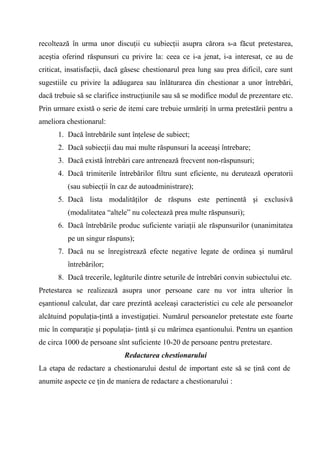 recoltează în urma unor discuţii cu subiecţii asupra cărora s-a făcut pretestarea,
aceştia oferind răspunsuri cu privire la: ceea ce i-a jenat, i-a interesat, ce au de
criticat, insatisfacţii, dacă găsesc chestionarul prea lung sau prea dificil, care sunt
sugestiile cu privire la adăugarea sau înlăturarea din chestionar a unor întrebări,
dacă trebuie să se clarifice instrucţiunile sau să se modifice modul de prezentare etc.
Prin urmare există o serie de itemi care trebuie urmăriţi în urma pretestării pentru a
ameliora chestionarul:
      1. Dacă întrebările sunt înţelese de subiect;
      2. Dacă subiecţii dau mai multe răspunsuri la aceeaşi întrebare;
      3. Dacă există întrebări care antrenează frecvent non-răspunsuri;
      4. Dacă trimiterile întrebărilor filtru sunt eficiente, nu derutează operatorii
         (sau subiecţii în caz de autoadministrare);
      5. Dacă lista modalităţilor de răspuns este pertinentă şi exclusivă
         (modalitatea “altele” nu colectează prea multe răspunsuri);
      6. Dacă întrebările produc suficiente variaţii ale răspunsurilor (unanimitatea
         pe un singur răspuns);
      7. Dacă nu se înregistrează efecte negative legate de ordinea şi numărul
         întrebărilor;
      8. Dacă trecerile, legăturile dintre seturile de întrebări convin subiectului etc.
Pretestarea se realizează asupra unor persoane care nu vor intra ulterior în
eşantionul calculat, dar care prezintă aceleaşi caracteristici cu cele ale persoanelor
alcătuind populaţia-ţintă a investigaţiei. Numărul persoanelor pretestate este foarte
mic în comparaţie şi populaţia- ţintă şi cu mărimea eşantionului. Pentru un eşantion
de circa 1000 de persoane sînt suficiente 10-20 de persoane pentru pretestare.
                             Redactarea chestionarului
La etapa de redactare a chestionarului destul de important este să se ţină cont de
anumite aspecte ce ţin de maniera de redactare a chestionarului :
 