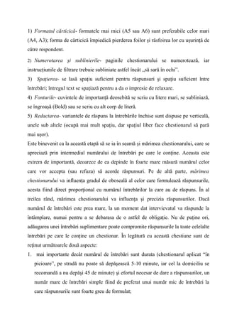 1) Formatul cărticică- formatele mai mici (A5 sau A6) sunt preferabile celor mari
(A4, A3); forma de cărticică împiedică pierderea foilor şi răsfoirea lor cu uşurinţă de
către respondent.

2) Numerotarea şi sublinierile- paginile chestionarului se numerotează, iar

instrucţiunile de filtrare trebuie subliniate astfel încât ,,să sară în ochi”.
3) Spaţierea- se lasă spaţiu suficient pentru răspunsuri şi spaţiu suficient între
întrebări; întregul text se spaţiază pentru a da o impresie de relaxare.
4) Fonturile- cuvintele de importanţă deosebită se scriu cu litere mari, se subliniază,
se îngroaşă (Bold) sau se scriu cu alt corp de literă.
5) Redactarea- variantele de răspuns la întrebările închise sunt dispuse pe verticală,
unele sub altele (ocupă mai mult spaţiu, dar spaţiul liber face chestionarul să pară
mai uşor).
Este binevenit ca la această etapă să se ia în seamă şi mărimea chestionarului, care se
apreciază prin intermediul numărului de întrebări pe care le conţine. Aceasta este
extrem de importantă, deoarece de ea depinde în foarte mare măsură numărul celor
care vor accepta (sau refuza) să acorde răspunsuri. Pe de altă parte, mărimea
chestionarului va influenţa gradul de oboseală al celor care formulează răspunsurile,
acesta fiind direct proporţional cu numărul întrebărilor la care au de răspuns. În al
treilea rând, mărimea chestionarului va influenţa şi precizia răspunsurilor. Dacă
numărul de întrebări este prea mare, la un moment dat intervievatul va răspunde la
întâmplare, numai pentru a se debarasa de o astfel de obligaţie. Nu de puţine ori,
adăugarea unei întrebări suplimentare poate compromite răspunsurile la toate celelalte
întrebări pe care le conţine un chestionar. În legătură cu această chestiune sunt de
reţinut următoarele două aspecte:
1. mai importante decât numărul de întrebări sunt durata (chestionarul aplicat “în
   picioare”, pe stradă nu poate să depăşească 5-10 minute, iar cel la domiciliu se
   recomandă a nu depăşi 45 de minute) şi efortul necesar de dare a răspunsurilor, un
   număr mare de întrebări simple fiind de preferat unui număr mic de întrebări la
   care răspunsurile sunt foarte greu de formulat;
 