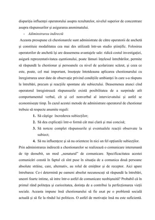 dispariţia influenţei operatorului asupra rezultatelor, nivelul superior de concentrare
asupra răspunsurilor şi asigurarea anonimatului.
   - Adiminstrarea indirectă
Aceasta presupune că chestionarele sunt administrate de către operatorii de anchetă
şi constituie modalitatea cea mai des utilizată într-un studio ştiinţific. Folosirea
operatorilor de anchetă îşi are deasemena avantajele sale: ridică costul investigaţiei,
asigură reprezentativitatea eşentionului, poate lămuri înţelesul întrebărilor, permite
să răspundă la chestionar şi persoanele cu nivel de şcolarizare scăzut, şi ceea ce
este, poate, cel mai important, însoţeşte întotdeauna aplicarea chestionarului cu
înregistrarea unor date de observaţie privind condiţiile ambianţei în care s-a răspuns
la întrebări, precum şi reacţiile spontane ale subiectului. Deasemenea atunci cînd
operatorul înregistrează răspunsurile există posibilitatea de a surprinde atît
comportamentul verbal, cît şi cel nonverbal al intervievatului şi astfel se
economiseşte timp. În cazul acestei metode de administrare operatorul de chestionar
trebuie să respecte anumite reguli:
          1. Să câştige încrederea subiecţilor;
          2. Să dea explicaţii într-o formă cât mai clară şi mai concisă;
          3. Să noteze complet răspunsurile şi eventualele reacţii observate la
             subiect;
          4. Să nu influenţeze şi să nu orienteze în nici un fel opţiunile subiecţilor.
Prin administrarea indirectă a chestionarelor se realizează o comunicare interumană
de tip deosebit, un mod ,,nenatural” de comunicare. Specificacitatea acestei
comunicări constă în faptul că sînt puse în situaţia de a comunica două persoane
absolute străine, care, alternativ, au rolul de emiţător şi de receptor. Aici apare
întrebarea: Ce-i determină pe oameni absolut necunoscuţi să răspundă la întrebări,
uneori foarte intime, să intre într-o astfel de comunicare neobişnuită? Probabil că în
primul rând politeţea şi curiozitatea, dorinţa de a contribui la perfecţionarea vieţii
sociale. Aceasta impune însă chestionarului să fie axat pe o problemă socială
actuală şi să fie la rîndul lui politicos. O astfel de motivaţie însă nu este suficientă.
 