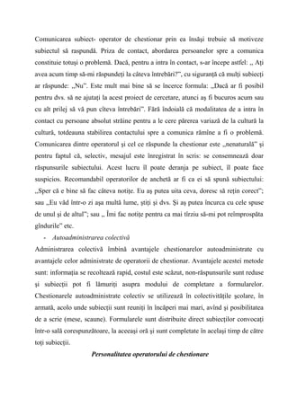 Comunicarea subiect- operator de chestionar prin ea însăşi trebuie să motiveze
subiectul să raspundă. Priza de contact, abordarea persoanelor spre a comunica
constituie totuşi o problemă. Dacă, pentru a intra în contact, s-ar începe astfel: ,, Aţi
avea acum timp să-mi răspundeţi la câteva întrebări?”, cu siguranţă că mulţi subiecţi
ar răspunde: ,,Nu”. Este mult mai bine să se încerce formula: ,,Dacă ar fi posibil
pentru dvs. să ne ajutaţi la acest proiect de cercetare, atunci aş fi bucuros acum sau
cu alt prilej să vă pun cîteva întrebări”. Fără îndoială că modalitatea de a intra în
contact cu persoane absolut străine pentru a le cere părerea variază de la cultură la
cultură, totdeauna stabilirea contactului spre a comunica rămîne a fi o problemă.
Comunicarea dintre operatorul şi cel ce răspunde la chestionar este ,,nenaturală” şi
pentru faptul că, selectiv, mesajul este înregistrat în scris: se consemnează doar
răspunsurile subiectului. Acest lucru îl poate deranja pe subiect, îl poate face
suspicios. Recomandabil operatorilor de anchetă ar fi ca ei să spună subiectului:
,,Sper că e bine să fac câteva notiţe. Eu aş putea uita ceva, doresc să reţin corect”;
sau ,,Eu văd într-o zi aşa multă lume, ştiţi şi dvs. Şi aş putea încurca cu cele spuse
de unul şi de altul”; sau ,, Îmi fac notiţe pentru ca mai tîrziu să-mi pot reîmprospăta
gîndurile” etc.
   - Autoadministrarea colectivă
Administrarea colectivă îmbină avantajele chestionarelor autoadministrate cu
avantajele celor administrate de operatorii de chestionar. Avantajele acestei metode
sunt: informaţia se recoltează rapid, costul este scăzut, non-răspunsurile sunt reduse
şi subiecţii pot fi lămuriţi asupra modului de completare a formularelor.
Chestionarele autoadministrate colectiv se utilizează în colectivităţile şcolare, în
armată, acolo unde subiecţii sunt reuniţi în încăperi mai mari, avînd şi posibilitatea
de a scrie (mese, scaune). Formularele sunt distribuite direct subiecţilor convocaţi
într-o sală corespunzătoare, la aceeaşi oră şi sunt completate în acelaşi timp de către
toţi subiecţii.
                      Personalitatea operatorului de chestionare
 