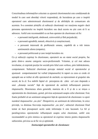 Corectitudinea informaţiilor colectate cu ajutorul chestionarului este condiţionată de
modul în care sunt abordaţi viitorii respondenţi, de încrederea pe care o inspiră
operatorul care administrează chestionarul şi de abilităţile de comunicare ale
acestuia. S-a constatat ştiinţific că subiecţii chestionaţi vor reacţiona negativ dacă
persoana operatorului nu inspiră încredere sau dacă acesta nu ştie cum să li se
adreseze. Astfel este recomnadabil ca un bun operator de chestionare să fie:
   - o persoană inteligentă, sănătoasă, extrovertită şi fără prejudecăţi;
   - o persoană agreabilă, matură, obiectivă şi conştiincioasă;
   - o persoană interesată de problemele umane, capabilă de a trăi intens
      sentimentele altora (empatie);
   - o persoană politicoasă şi care insipă încredere etc.
Ca şi subiecţii cuprinşi în chestionare, operatorii au un statut social propriu, fac
parte dintr-o anume categorie socio-profesională. Voluntar, şi cel mai adesea
involuntar, ei exprimă poziţia lor socială prin felul cum vorbesc, prin îmbrăcăminte,
compotament. Subiectul chestionat percepe statutul social al operatorului şi
ajustează comportamentul lui verbal (răspunsurile) în raport cu ceea ce crede că
aşteaptă sau ar trebui să afle operatorul de anchetă, ca reprezentant al grupului său
social, de la el. S-a stabilit faptul că perceperea de către cel care răspunde a
unei ,,distanţe sociale” faţă de operatorul de anchetă influenţează puternic
răspunsurile. Desemenea alura generală, maniera de a fi şi de a se mişca a
operatorului de chestionare, gestul, privirea acţionează asupra celui chestionat. Este
foarte probabil că un sentiment antagonist faţă de operatorul de chestionare va spori
numărul răspunsurilor ,,nu ştiu”. Dimpotrivă, un sentiment de inferioritate, în orice
privinţă, va diminua frecvenţa raspunsurilor ,,nu ştiu”, subiectul chestionat fiind
tentat să facă presupuneri acolo unde informaţia îi este lacunară. La fel şi
paralingvistica operatorului influenţează asupra celui chestionat, astfel este
recomandabil ca prin mimica sa operatorul să exprime interes pentru răspunsurile
subiectului, privirea sa să fie vie şi optimistă.
                       Instructajul operatorilor de chestionare
 