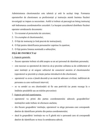 Administrarea chestionarelor este tehnică şi artă în acelaşi timp. Formarea
operatorilor de chestionare ca profesionişti şi instrucţia atentă înaintea fiecărei
investigaţii se impun cu necessitate. Astfel ei trebuie să parcurgă un întreg instructaj
sub îndrumarea coordonatorilor cercetării. La început cercetătorul distribuie fiecărui
operator următoarele documente:
1. Un rezumat al proiectului de cercetare;
2. Un exemplar al chestionarului;
3. O fişă de instructaj (o listă precisă de instrucţiuni);
4. O fişă pentru identificarea persoanelor cuprinse în eşantion;
5. O fişă pentru listarea nominală a subiecţilor;
FIŞĂ DE INSTRUCTAJ
1. Aspecte generale.
− fiecare operator trebuie să aibă asupra sa un act personal de identitate personale;
− este necesar ca operatorul de interviu să-şi prezinte calitatea sa de colaborator al
   unei instituţii şi să asigure subiectul de caracterul anonim al chestionarului
   (operatorul se prezintă şi citeşte partea introductivă din chestionar);
− operatorul va avea o ţinută decentă şi un mod de adresare civilizat, indiferent de
   persoana cu care realizează interviul;
− se va urmări ca ora chestionării să fie una potrivită (se poate recurge la o
   întâlnire prealabilă sau un telefon prevenitor)
2. Aspecte privind eşantionarea.
− operatorul va primi din partea coordonatorului adresele gospodăriilor/
   instituţiilor unde trebuie să efectueze ancheta;
− din fiecare gospodărie/ instituţie, operatorul va alege persoana care corespunde
   datelor de identificare primite din partea coordonatorului;
− dacă în gospodărie/ instituţie nu va fi găsită nici o persoană care să corespundă
   datelor de identificare se trece la următoarea adresă;
 