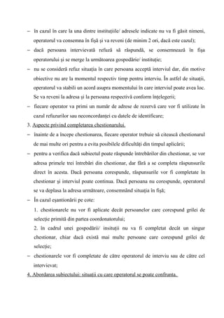 − în cazul în care la una dintre instituţiile/ adresele indicate nu va fi găsit nimeni,
   operatorul va consemna în fişă şi va reveni (de minim 2 ori, dacă este cazul);
− dacă persoana intervievată refuză să răspundă, se consemnează în fişa
   operatorului şi se merge la următoarea gospodărie/ instituţie;
− nu se consideră refuz situaţia în care persoana acceptă interviul dar, din motive
   obiective nu are la momentul respectiv timp pentru interviu. În astfel de situaţii,
   operatorul va stabili un acord asupra momentului în care interviul poate avea loc.
   Se va reveni la adresa şi la persoana respectivă conform înţelegerii;
− fiecare operator va primi un număr de adrese de rezervă care vor fi utilizate în
   cazul refuzurilor sau neconcordanţei cu datele de identificare;
3. Aspecte privind completarea chestionarului.
− înainte de a începe chestionarea, fiecare operator trebuie să citească chestionarul
   de mai multe ori pentru a evita posibilele dificultăţi din timpul aplicării;
− pentru a verifica dacă subiectul poate răspunde întrebărilor din chestionar, se vor
   adresa primele trei întrebări din chestionar, dar fără a se completa răspunsurile
   direct în acesta. Dacă persoana corespunde, răspunsurile vor fi completate în
   chestionar şi interviul poate continua. Dacă persoana nu corespunde, operatorul
   se va deplasa la adresa următoare, consemnând situaţia în fişă;
− În cazul eşantionării pe cote:
   1. chestionarele nu vor fi aplicate decât persoanelor care corespund grilei de
   selecţie primită din partea coordonatorului;
   2. în cadrul unei gospodării/ insituţii nu va fi completat decât un singur
   chestionar, chiar dacă există mai multe persoane care corespund grilei de
   selecţie;
− chestionarele vor fi completate de către operatorul de interviu sau de către cel
   intervievat;
4. Abordarea subiectului: situaţii cu care operatorul se poate confrunta.
 