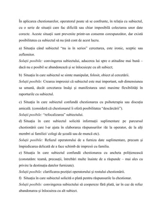 În aplicarea chestionarelor, operatorul poate să se confrunte, în relaţia cu subiectul,
cu o serie de situaţii care fac dificilă sau chiar imposibilă colectarea unor date
corecte. Aceste situaţii sunt prevenite printr-un consemn corespunzător, dar există
posibilitatea ca subiectul să nu ţină cont de acest lucru.

a) Situaţia când subiectul “nu ia în serios” cercetarea, este ironic, sceptic sau
zeflemitor.
Soluţii posibile: convingerea subiectului, aducerea lui spre o atitudine mai bună –
dacă nu e posibil se abandonează şi se înlocuieşte cu alt subiect;

b) Situaţia în care subiectul se simte manipulat, folosit, obiect al cercetării.
Soluţii posibile: Crearea impresiei că subiectul este mai important, sub dimensiunea
sa umană, decât cercetarea însăşi şi manifestarea unei maxime flexibilităţi în
raporturile cu subiectul.

c) Situaţia în care subiectul confundă chestionarea cu psihoterapia sau discuţia
amicală. (consideră că chestionarul îi oferă posibilitatea “descărcării”).
Soluţii posibile: “refocalizarea” subiectului.
d) Situaţia în care subiectul solicită informaţii suplimentare pe parcursul
chestionării care l-ar ajuta în elaborarea răspunsurilor /de la operator, de la alţi
membri ai familiei/ colegi de şcoală sau de muncă etc).
Soluţii posibile: Refuzul operatorului de a furniza date suplimentare, precum şi
împiedicarea delicată de a face schimb de impresii cu familia.
e) Situaţia în care subiectul confundă chestionarea cu ancheta poliţienească
(constatăm: teamă, precauţii, întrebări multe înainte de a răspunde – mai ales cu
privire la destinaţia datelor furnizate).
Soluţii posibile: clarificarea poziţiei operatorului şi rostului chestionării.
f) Situaţia în care subiectul solicită o plată pentru răspunsurile la chestionar.
Soluţii posibile: convingerea subiectului să coopereze fără plată, iar în caz de refuz
abandonarea şi înlocuirea cu alt subiect.
 