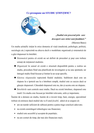 Ce presupune un STUDIU ŞTIINŢIFIC?




                                                    ,,Studiul este procesul prin care
                                                descoperi care străzi sunt fundături."
                                                                       (Marston Bates)
Un studiu ştiinţific iniţiat în orice domeniu al vieţii (medicină, psihologie, politică,
sociologie etc.) reprezintă nu altceva decît o modalitate organizată şi sistematică de
a găsi răspunsuri la întrebări.
    Sistematică pentru că există un set definit de proceduri şi paşi care trebuie
      urmaţi de iniţiatorul studiului.
    Organizată în sensul că există o structură disponibilă pentru a realiza un
      studiu, procedura fiind una planificată de investigator şi nu una spontană, iar
      întregul studiu fiind focusat şi limitat la un scop specific.
    Găsirea răspunsului reprezintă finalul studiului. Indiferent dacă este un
      răspuns la o ipoteză sau la o întrebare simplă, studiul este cu succes dacă se
      găseşte răspunsuri. Câteodată răspunsul este nu, dar şi acesta este un răspuns.
    Întrebările sunt centrele unui studiu. Dacă nu există întrebare, răspunsul este
      inutil. Un studiu este focusat pe întrebări relevante, utile şi importante.
Înainte de a demara un studiu, înainte de a investi timp, bani, energie, specialistul
trebuie să estimeze dacă studiul său va fi unul fezabil, adică să se asigure că:
   • are un număr suficient de subiecţi pentru a putea trage concluzii adecvate;
   • nu există constrângeri tehnologice sau financiare;
   • studiul este accesibil şi acceptat de populaţie;
   • nu are costuri de timp, dar mai ales financiare mari;
 