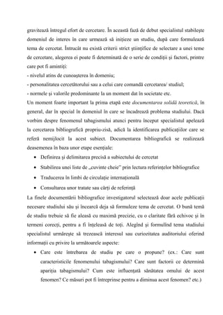 gravitează întregul efort de cercetare. În această fază de debut specialistul stabileşte
domeniul de interes în care urmează să iniţieze un studiu, după care formulează
tema de cercetat. Întrucât nu există criterii strict ştiinţifice de selectare a unei teme
de cercetare, alegerea ei poate fi determinată de o serie de condiţii şi factori, printre
care pot fi amintiţi:
- nivelul atins de cunoaşterea în domeniu;
- personalitatea cercetătorului sau a celui care comandă cercetarea/ studiul;
- normele şi valorile predominante la un moment dat în societate etc.
Un moment foarte important la prima etapă este documentarea solidă teoretică, în
general, dar în special în domeniul în care se încadrează problema studiului. Dacă
vorbim despre fenomenul tabagismului atunci pentru început specialistul apelează
la cercetarea bibliografică propriu-zisă, adică la identificarea publicaţiilor care se
referă nemijlocit la acest subiect. Documentarea bibliografică se realizează
deasemenea în baza unor etape esenţiale:
   • Definirea şi delimitarea precisă a subiectului de cercetat
   • Stabilirea unei liste de „cuvinte cheie” prin lectura referinţelor bibliografice
   • Traducerea în limbi de circulaţie internaţională
   • Consultarea unor tratate sau cărţi de referinţă
La finele documentării bibliografice investigatorul selectează doar acele publicaţii
necesare studiului său şi încearcă deja să formuleze tema de cercetat. O bună temă
de studiu trebuie să fie aleasă cu maximă precizie, cu o claritate fără echivoc şi în
termeni corecţi, pentru a fi înţeleasă de toţi. Alegînd şi formulînd tema studiului
specialistul urmăreşte să trezească interesul sau curiozitatea auditoriului oferind
informaţii cu privire la următoarele aspecte:
   • Care este întrebarea de studiu pe care o propune? (ex.: Care sunt
       caracteristicile fenomenului tabagismului? Care sunt factorii ce determină
       apariţia tabagismului? Cum este influenţată sănătatea omului de acest
       fenomen? Ce măsuri pot fi întreprinse pentru a diminua acest fenomen? etc.)
 