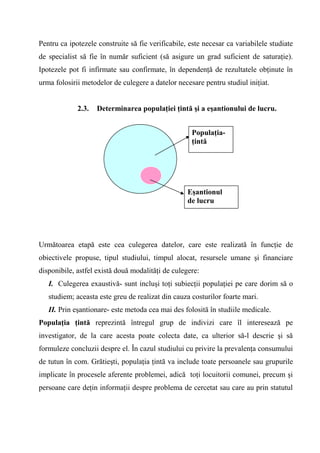 Pentru ca ipotezele construite să fie verificabile, este necesar ca variabilele studiate
de specialist să fie în număr suficient (să asigure un grad suficient de saturaţie).
Ipotezele pot fi infirmate sau confirmate, în dependenţă de rezultatele obţinute în
urma folosirii metodelor de culegere a datelor necesare pentru studiul iniţiat.


             2.3.   Determinarea populaţiei ţintă şi a eşantionului de lucru.


                                                    Populaţia-
                                                    ţintă




                                                   Eşantionul
                                                   de lucru




Următoarea etapă este cea culegerea datelor, care este realizată în funcţie de
obiectivele propuse, tipul studiului, timpul alocat, resursele umane şi financiare
disponibile, astfel există două modalităţi de culegere:
   I. Culegerea exaustivă- sunt incluşi toţi subiecţii populaţiei pe care dorim să o
   studiem; aceasta este greu de realizat din cauza costurilor foarte mari.
   II. Prin eşantionare- este metoda cea mai des folosită în studiile medicale.
Populaţia ţintă reprezintă întregul grup de indivizi care îl interesează pe
investigator, de la care acesta poate colecta date, ca ulterior să-l descrie şi să
formuleze concluzii despre el. În cazul studiului cu privire la prevalenţa consumului
de tutun în com. Grătieşti, populaţia ţintă va include toate persoanele sau grupurile
implicate în procesele aferente problemei, adică toţi locuitorii comunei, precum şi
persoane care deţin informaţii despre problema de cercetat sau care au prin statutul
 