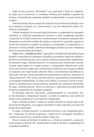 
După aceasta urmează „Rezumatul”, care reprezintă o lecție de recapitula-
re, după care și „Evaluarea”, ce urmărește stabilirea prin feedback a gradului de
formare a sistemului de cunoștințe științifice fundamentale la această unitate de
învățare.
Afară de aceasta, fiecare unitate de conținut( lecție de formare/achiziție a noi-
lor cunoștințe) se încheie cu o „Autoevaluare”, care este reflectată în rubrica „Ve-
rifică-ți cunoștințele”.
Trebuie menționat că în această etapă de formare a competenței de cunoaștere
științifică se realizează preponderent formarea a două competențe specifice:
competența de achiziții intelectuale, manifestată prin sistemul de cunoștințe fun-
damentale caracteristice unității de învățare și sistemul de capacități cognitive la
nivelul de memorare și o inițiere în înțelegerea cunoștințelor, și competența de co-
municare în limbaj științific, datorită terminologiei științifice pe care o stăpînește
elevul la această unitate de învățare.
Etapa a II-a „Achiziții practice” reprezintă o extindere privind profunzimea
formării competenței de cunoaștere științifică și presupune implicarea deplină a
elevilor în activități practice, care urmăresc utilizarea cunoștințelor fundamenta-
le, formate în etapa „Achiziții teoretice”, în rezolvarea unor situații reale concrete.
Această etapă începe cu o simplă exersare a cunoștințelor obținute prin rezol-
varea unor exerciții simple, apoi continuă prin rezolvarea unor situații-problemă
și realizarea unor experimente adecvate vîrstei, care stimulează dezvoltarea in-
telectuală a elevului. Aceste activități sunt reprezentate în rubricile „Exersează” și
„Experimentează”. Prin aceste activități elevul își aprofundează funcționalitatea
cunoștințelor fundamentale. În sfîrșit, prin rubrica „Cercetează” elevul se antre-
nează în conștientizarea și personalizarea sistemului de cunoștințe funcționale.
În etapa „Achiziții practice” elevul își formează o experiență personală privind
formarea competenței de cunoaștere științifică.
În principiu, rubricile „Exersează”, „Experimentează” și „Cercetează”, uni-
te sub denumirea „Soluționează situații”, se referă la rezolvarea unui sistem de
situații reale, clasificate pe trei niveluri de complexitate.
Etapa „Achiziții practice” conține un număr suficient de situații reale cu di-
ferit grad de dificultate, care asigură activitățile la orele respective și în afara lor
pentru lucru individual.
În etapa „Achiziții practice” se realizează formarea a trei competențe speci-
fice: competența de achiziții pragmatice, competența de investigație științifică și
competența de protecție a mediului ambiant (după caz).
Fiecare unitate de învățare se încheie cu o „Evaluare sumativă”, ce generali-
zează progresul fiecărui elev, demonstrînd nivelul de formare a competenței de
cunoaștere științifică.
 