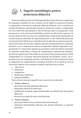2
3. Sugestii metodologice pentru
proiectarea didactică
Proiectarea didactică (de scurtă și lungă durată) axată pe formarea competenței
de cunoaștere științifică ne face să ținem cont de faptul că procesul de formare
a competenței se bazează pe experiența didactică obținută, care se centrează pe
sistemul de obiective educaționale formate în ordinea de creștere a complexității
lor: de la obiectivele operaționale la cele de referință, apoi la cele generale, avînd
permanent în vizor permanent finalitățile urmărite de obiectivele respective. În
această ordine de idei este necesar să conștientizăm că obiectivele operaționale au
ca țintă formarea sistemului de capacități (prioritar a celor intelectuale proiectate
în taxonomia lui B. Bloom), pe cînd obiectivele de referință ne orientează spre for-
marea unui sistem de structuri cognitive specifice raționamentului și cunoașterii
științifice, care se realizează în termeni de aptitudini, abilități, deprinderi, com-
portamente etc. Structurile cognitive nu sunt altceva decît dezvoltarea sistemului
de capacități intelectuale în funcție de complexitatea conținuturilor științifice.
Structurile cognitive pot fi dezvoltate pe parcursul vieții personale pînă la nivelul
competențelor. În ce privește obiectivele generale ale disciplinei „Fizica”, ele re-
prezintă cele cinci competențe specifice ca finalități ale fiecărei unități de învățare
și componente ale competenței de cunoaștere științifică. Să ne oprim pe scurt la
structurile cognitive ale cunoașterii științifice specifice fizicii, anume:
• observarea;
• măsurarea;
• compararea;
• clasificarea, ordonarea;
• căutarea relațiilor.
Pentru fiecare structură cognitivă este caracteristic următoarele:
1. Pentru a observa:
– precizează mai întîi planul de observare;
– determină criteriile de observare;
– mobilizează-ți atenția asupra fenomenului sau obiectivului ales pentru
observare;
– descrie cît se poate de corect cele observate.
2. Pentru a măsura:
– precizează obiectivul sau mărimea fizică de măsurat;
– selectează instrumentele adecvate care permit măsurarea cu precizie
mai mare;
 