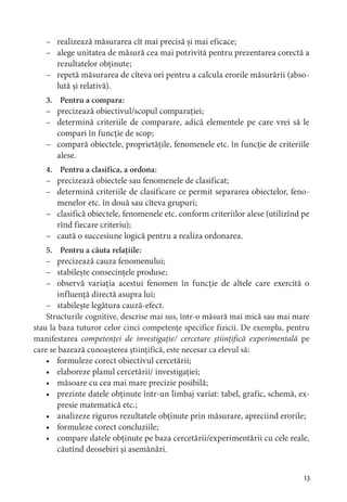 3
– realizează măsurarea cît mai precisă și mai eficace;
– alege unitatea de măsură cea mai potrivită pentru prezentarea corectă a
rezultatelor obținute;
– repetă măsurarea de cîteva ori pentru a calcula erorile măsurării (abso-
lută și relativă).
3. Pentru a compara:
– precizează obiectivul/scopul comparației;
– determină criteriile de comparare, adică elementele pe care vrei să le
compari în funcție de scop;
– compară obiectele, proprietățile, fenomenele etc. în funcție de criteriile
alese.
4. Pentru a clasifica, a ordona:
– precizează obiectele sau fenomenele de clasificat;
– determină criteriile de clasificare ce permit separarea obiectelor, feno-
menelor etc. în două sau cîteva grupuri;
– clasifică obiectele, fenomenele etc. conform criteriilor alese (utilizînd pe
rînd fiecare criteriu);
– caută o succesiune logică pentru a realiza ordonarea.
5. Pentru a căuta relațiile:
– precizează cauza fenomenului;
– stabilește consecințele produse;
– observă variația acestui fenomen în funcție de altele care exercită o
influență directă asupra lui;
– stabilește legătura cauză-efect.
Structurile cognitive, descrise mai sus, într-o măsură mai mică sau mai mare
stau la baza tuturor celor cinci competențe specifice fizicii. De exemplu, pentru
manifestarea competenței de investigație/ cercetare științifică experimentală pe
care se bazează cunoașterea științifică, este necesar ca elevul să:
• formuleze corect obiectivul cercetării;
• elaboreze planul cercetării/ investigației;
• măsoare cu cea mai mare precizie posibilă;
• prezinte datele obținute într-un limbaj variat: tabel, grafic, schemă, ex-
presie matematică etc.;
• analizeze riguros rezultatele obținute prin măsurare, apreciind erorile;
• formuleze corect concluziile;
• compare datele obținute pe baza cercetării/experimentării cu cele reale,
căutînd deosebiri și asemănări.
 