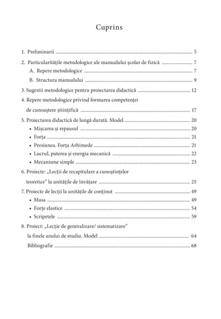 Cuprins
1. Preliminarii ............................................................................................................... 5
2. Particularitățile metodologice ale manualului școlar de fizică ......................... 7
A. Repere metodologice ........................................................................................ 7
B. Structura manualului ....................................................................................... 9
3. Sugestii metodologice pentru proiectarea didactică .......................................... 12
4. Repere metodologice privind formarea competenței
de cunoaștere științifică ......................................................................................... 17
5. Proiectarea didactică de lungă durată. Model ..................................................... 20
• Mișcarea și repausul ......................................................................................... 20
• Forța .................................................................................................................... 21
• Presiunea. Forța Arhimede .............................................................................. 21
• Lucrul, puterea și energia mecanică ............................................................... 22
• Mecanisme simple ............................................................................................. 23
6. Proiecte: „Lecții de recapitulare a cunoștințelor
teoretice” la unitățile de învățare .......................................................................... 25
7. Proiecte de lecții la unitățile de conținut ............................................................. 49
• Masa .................................................................................................................... 49
• Forțe elastice ...................................................................................................... 54
• Scripetele ............................................................................................................ 59
8. Proiect: „Lecție de generalizare/ sistematizare”
la finele anului de studiu. Model ......................................................................... 64
Bibliografie .............................................................................................................. 68
 