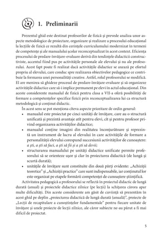 5
1. Preliminarii
Prezentul ghid este destinat profesorilor de fizică și prevede analiza unor as-
pecte metodologice de proiectare, organizare și realizare a procesului educațional
la lecțiile de fizică ce rezultă din cerințele curriculumului modernizat în termeni
de competențe și ale manualului școlar reconceptualizat în acest context. Eficiența
procesului de predare-învățare-evaluare derivă din tendințele didacticii construc-
tiviste, accentul fiind pus pe activitățile personale ale elevului și nu ale profeso-
rului. Acest fapt poate fi realizat dacă activitățile didactice se axează pe efortul
propriu al elevului, care conduc spre realizarea obiectivelor pedagogice ce contri-
buie la formarea unei personalități creative. Astfel, rolul profesorului se modifică.
El are menirea să ghideze procesul de predare-învățare-evaluare și să organizeze
activitățile didactice care să-i implice permanent pe elevi în actul educațional. Din
aceste considerente manualul de fizică pentru clasa a VII-a oferă posibilități de
formare a competențelor specifice fizicii prin reconceptualizarea lui ca structură
metodologică și conținut didactic.
În acest sens se pot menționa cîteva aspecte prioritare de ordin general:
• manualul este proiectat pe cinci unități de învățare, care au o structură
unificată și prezintă avantaje atît pentru elevi, cît și pentru profesor pri-
vind organizarea activităților didactice;
• manualul conține imagini din realitatea înconjurătoare și reprezin-
tă un instrument de lucru al elevului în care activitățile de formare a
personalității elevului corespund succesiunii activităților de cunoaștere:
a ști, a ști să faci, a ști să fii și a ști să devii;
• structurarea manualului pe unități didactice unificate permite profe-
sorului să se orienteze ușor și clar în proiectarea didactică (de lungă și
scurtă durată);
• unitățile de învățare sunt constituite din două părți evidente: „Achiziții
teoretice” și „Achiziții practice” care sunt indispensabile, iar conținutul lor
este organizat pe etapele formării competenței de cunoaștere științifică.
Activitatea pedagogică a profesorului se reflectă în proiectul didactic de lungă
durată (anual) și proiectele didactice zilnice (pe lecții) la schițarea cărora apar
multe dificultăți. Din aceste considerente am găsit de cuviință să prezentăm în
acest ghid pe deplin „proiectarea didactică de lungă durată (anuală)”, proiecte de
„Lecții de recapitulare a cunoștințelor fundamentale” pentru fiecare unitate de
învățare și unele proiecte de lecții zilnice, ale căror subiecte ne-au părut a fi mai
dificil de proiectat.
 
