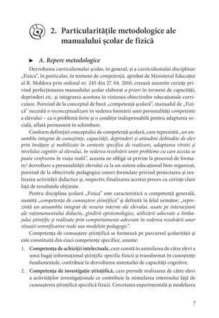 7
2. Particularitățile metodologice ale
manualului școlar de fizică
▶ A. Repere metodologice
Dezvoltarea curriculumului școlar, în general, și a curriculumului disciplinar
„Fizica”, în particular, în termeni de competență, aprobat de Ministerul Educației
al R. Moldova prin ordinul nr. 245 din 27. 04. 2010, creează anumite cerințe pri-
vind perfecționarea manualului școlar elaborat a priori în termeni de capacități,
deprinderi etc. și integrarea acestora în viziunea obiectivelor educaționale curri-
culare. Pornind de la conceptul de bază „competență școlară”, manualul de „Fizi-
că” necesită o reconceptualizare în vederea formării unei personalități competente
a elevului – ca o problemă forte și o condiție indispensabilă pentru adaptarea so-
cială, aflată permanent în schimbare.
Conform definiției conceptului de competență școlară, care reprezintă „un an-
samblu integrat de cunoștințe, capacități, deprinderi și atitudini dobîndite de elev
prin învățare și mobilizate în contexte specifice de realizare, adaptarea vîrstei și
nivelului cognitiv al elevului, în vederea rezolvării unor probleme cu care acesta se
poate confrunta în viața reală”, aceasta ne obligă să privim la procesul de forma-
re/ dezvoltare a personalității elevului ca la un sistem educațional bine organizat,
pornind de la obiectivele pedagogice corect formulate privind proiectarea și rea-
lizarea activității didactice și, respectiv, finalizarea acestui proces cu cerințe clare
față de rezultatele obținute.
Pentru disciplina școlară „Fizica” este caracteristică o competență generală,
numită „competența de cunoaștere științifică” și definită în felul următor: „repre-
zintă un ansamblu integrat de resurse interne ale elevului, axate pe interacțiuni
ale raționamentului didactic, gîndirii epistemologice, utilizării adecvate a limba-
jului științific și realizate prin comportamente adecvate în vederea rezolvării unor
situații semnificative reale sau modelate pedagogic”.
Competența de cunoaștere științifică se formează pe parcursul școlarității și
este constituită din cinci competențe specifice, anume:
1. Competența de achiziții intelectuale, care constă în asimilarea de către elevi a
unui bagaj informațional științific specific fizicii și transformat în cunoștințe
fundamentale, contribuie la dezvoltarea sistemului de capacități cognitive.
2. Competența de investigație științifică, care prevede realizarea de către elevi
a activităților investigaționale ce contribuie la stimularea interesului față de
cunoașterea științifică specifică fizicii. Cercetarea experimentală și modelarea
 