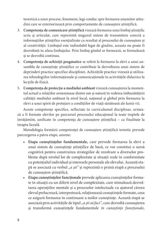 8
teoretică a unor procese, fenomene, legi conduc spre formarea anumitor atitu-
dini care se exteriorizează prin comportamente de cunoaștere științifică.
3. Competența de comunicare științifică vizează formarea unui limbaj științific
scris și articulat, care reprezintă singurul sistem de transmitere corectă a
informațiilor științifice esențializate ca rezultat al procesului de cunoaștere și
al creativității. Limbajul este indisolubil legat de gîndire, aceasta nu poate fi
dezvoltată în afara limbajului. Prin limbaj gîndul se formează, se formulează
și se dezvoltă continuu.
4. Competența de achiziții pragmatice se referă la formarea la elevi a unui an-
samblu de cunoștințe științifice ce contribuie la dezvoltarea unui sistem de
deprinderi practice specifice disciplinei. Achizițiile practice vizează și utiliza-
rea tehnologiilor informaționale și comunicaționale în activitățile didactice la
lecțiile de fizică.
5. Competența de protecție a mediului ambiant vizează cunoașterea la momen-
tul actual a relațiilor armonioase dintre om și natură în vederea îmbunătățirii
calității mediului ambiant la nivel local, național și global prin formarea la
elevi a unui spirit de protejare a condițiilor de viață sănătoasă ale lumii vii.
Aceste competențe specifice, reflectate în curriculumul disciplinar, urmea-
ză a fi formate elevilor pe parcursul procesului educațional la toate treptele de
învățămînt, unificate în competența de cunoaștere științifică – ca finalitate la
treapta liceală.
Metodologia formării competenței de cunoaștere științifică teoretic prevede
parcurgerea a patru etape, anume:
• Etapa cunoștințelor fundamentale, care prevede formarea la elevi a
unui sistem de cunoștințe științifice de bază, ce vor constitui o sursă
cognitivă pentru construirea strategiilor de rezolvare a diverselor pro-
bleme după nivelul lor de complexitate și situații reale în conformitate
cu potențialul individual și interesele personale ale elevului. Această eta-
pă se asociază cu verbul „a ști” și reprezintă o primă etapă a procesului
de cunoaștere științifică.
• Etapa cunoștințelor funcționale prevede aplicarea cunoștințelor forma-
te în situații cu un diferit nivel de complexitate, care stimulează dezvol-
tarea operațiilor mentale și a proceselor intelectuale cu ajutorul cărora
elevul prelucrează, interpretează, relaționează cunoștințele formate, ceea
ce asigură formarea în continuare a noilor cunoștințe. Această etapă se
asociază prin activitățile de tipul „a ști să faci”, care dezvoltă cunoașterea
și transformă cunoștințele fundamentale în cunoștințe funcționale,
 