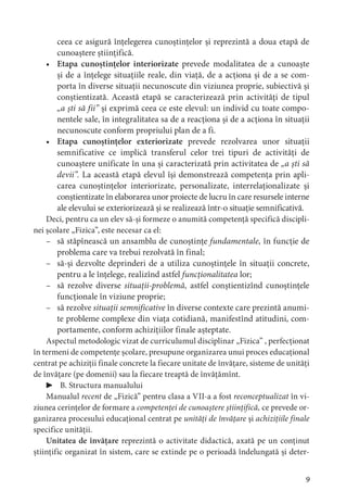 9
ceea ce asigură înțelegerea cunoștințelor și reprezintă a doua etapă de
cunoaștere științifică.
• Etapa cunoștințelor interiorizate prevede modalitatea de a cunoaște
și de a înțelege situațiile reale, din viață, de a acționa și de a se com-
porta în diverse situații necunoscute din viziunea proprie, subiectivă și
conștientizată. Această etapă se caracterizează prin activități de tipul
„a ști să fii” și exprimă ceea ce este elevul: un individ cu toate compo-
nentele sale, în integralitatea sa de a reacționa și de a acționa în situații
necunoscute conform propriului plan de a fi.
• Etapa cunoștințelor exteriorizate prevede rezolvarea unor situații
semnificative ce implică transferul celor trei tipuri de activități de
cunoaștere unificate în una și caracterizată prin activitatea de „a ști să
devii”. La această etapă elevul își demonstrează competența prin apli-
carea cunoștințelor interiorizate, personalizate, interrelaționalizate și
conștientizate în elaborarea unor proiecte de lucru în care resursele interne
ale elevului se exteriorizează și se realizează într-o situație semnificativă.
Deci, pentru ca un elev să-și formeze o anumită competență specifică discipli-
nei școlare „Fizica”, este necesar ca el:
– să stăpînească un ansamblu de cunoștințe fundamentale, în funcție de
problema care va trebui rezolvată în final;
– să-și dezvolte deprinderi de a utiliza cunoștințele în situații concrete,
pentru a le înțelege, realizînd astfel funcționalitatea lor;
– să rezolve diverse situații-problemă, astfel conștientizînd cunoștințele
funcționale în viziune proprie;
– să rezolve situații semnificative în diverse contexte care prezintă anumi-
te probleme complexe din viața cotidiană, manifestînd atitudini, com-
portamente, conform achizițiilor finale așteptate.
Aspectul metodologic vizat de curriculumul disciplinar „Fizica” , perfecționat
în termeni de competențe școlare, presupune organizarea unui proces educațional
centrat pe achiziții finale concrete la fiecare unitate de învățare, sisteme de unități
de învățare (pe domenii) sau la fiecare treaptă de învățămînt.
▶ B. Structura manualului
Manualul recent de „Fizică” pentru clasa a VII-a a fost reconceptualizat în vi-
ziunea cerințelor de formare a competenței de cunoaștere științifică, ce prevede or-
ganizarea procesului educațional centrat pe unități de învățare și achizițiile finale
specifice unității.
Unitatea de învățare reprezintă o activitate didactică, axată pe un conținut
științific organizat în sistem, care se extinde pe o perioadă îndelungată și deter-
 