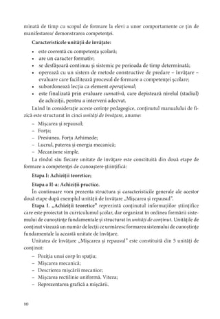0
minată de timp cu scopul de formare la elevi a unor comportamente ce țin de
manifestarea/ demonstrarea competenței.
Caracteristicele unității de învățate:
• este coerentă cu competența școlară;
• are un caracter formativ;
• se desfășoară continuu și sistemic pe perioada de timp determinată;
• operează cu un sistem de metode constructive de predare – învățare –
evaluare care facilitează procesul de formare a competenței școlare;
• subordonează lecția ca element operațional;
• este finalizată prin evaluare sumativă, care depistează nivelul (stadiul)
de achiziții, pentru a interveni adecvat.
Luînd în considerație aceste cerințe pedagogice, conținutul manualului de fi-
zică este structurat în cinci unități de învățare, anume:
– Mișcarea și repausul;
– Forța;
– Presiunea. Forța Arhimede;
– Lucrul, puterea și energia mecanică;
– Mecanisme simple.
La rîndul său fiecare unitate de învățare este constituită din două etape de
formare a competenței de cunoaștere științifică:
Etapa I: Achiziții teoretice;
Etapa a II-a: Achiziții practice.
În continuare vom prezenta structura și caracteristicile generale ale acestor
două etape după exemplul unității de învățare „Mișcarea și repausul”.
Etapa I. „Achiziții teoretice” reprezintă conținutul informațiilor științifice
care este proiectat în curriculumul școlar, dar organizat în ordinea formării siste-
mului de cunoștințe fundamentale și structurat în unități de conținut. Unitățile de
conținut vizează un număr de lecții ce urmăresc formarea sistemului de cunoștințe
fundamentale la această unitate de învățare.
Unitatea de învățare „Mișcarea și repausul” este constituită din 5 unități de
conținut:
– Poziția unui corp în spațiu;
– Mișcarea mecanică;
– Descrierea mișcării mecanice;
– Mișcarea rectilinie uniformă. Viteza;
– Reprezentarea grafică a mișcării.
 