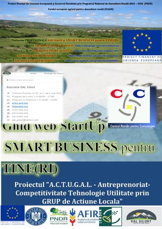 Platforma PROFESIONALA web StartUp SMART BUSINESS pentru TINE(RI)
• SITE web StartUp SMART BUSINESS https://sites.google.com/view/webstartup
• BLOG web StartUp SMART BUSINESS http://startupsmartbusiness.blogspot.com/
• Pagina web StartUp SMART BUSINESS Facebook https://www.facebook.com/SmartBusiness4you/
• GRUP web StartUp SMART BUSINESS Facebook https://www.facebook.com/groups/StartUpSMART/
Proiect finanțat de Uniunea Europeană şi Guvernul României prin Programul Național de Dezvoltare Rurală 2014 – 2020 (PNDR)
Fondul european agricol pentru dezvoltare rurală (FEADR)
 