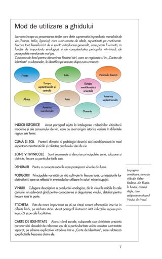 Mod de utilizare a ghidului
Lucrarea începe cu prezentarea ¡årilor care de¡in suprema¡ia în produc¡ia mondialå de
vin (Fran¡a, Italia, Spania), care sunt urmate de altele, repartizate pe continente.
Fiecare ¡arå beneficiazå de o scurtå introducere generalå, care poate fi urmatå, în
func¡ie de importan¡a enologicå ¿i de complexitatea peisajului vitivinicol, de
paragrafele men¡ionate mai jos.
Culoarea de fond pentru denumirea fiecårei ¡åri, care se regåse¿te ¿i în „Cartea de
identitate" a subzonelor, le identificå pe acestea dupå cum urmeazå:



      Fran¡a                              Italia                          Peninsula Ibericå


                         Europa                             Europa
                    septentrionalå ¿i                    meridionalå ¿i
                        centralå                           orientalå

                                                                              America
       Africa                              Asia                              septentrionalå

                       America
                      meridionalå                         Oceania




INDICII ISTORICE     Acest paragraf ajutå la în¡elegerea rådåcinilor viticulturii
moderne ¿i ale consumului de vin, care au avut origini istorice variate în diferitele
regiuni ale Terrei.

C L I M Å ª I S O L Factorii climatici ¿i pedologici descri¿i aici condi¡ioneazå în mod
important caracteristicile ¿i calitatea produsului vi¡ei de vie.

Z O N E V I T I V I N I C O L E Sunt enumerate ¿i descrise principalele zone, subzone ¿i
districte, fiecare cu particularitå¡ile sale.

DENUMIRI        Pentru a cunoa¿te mårcile care protejeazå vinurile din lume.
                                                                                                  La pagina
P O D G O R I I Principalele varietå¡i de vi¡å cultivate în fiecare ¡arå, cu tråsåturile lor      urmåtoare, iarna cu
distinctive ¿i care se reflectå în eventuala lor utilizare în soiuri mixte (cupaje).              viile din Valea
                                                                                                  Rodano, din Elve¡ia.
V I N U R I Culegere descriptivå a produc¡iei enologice, de la vinurile nobile la cele            În fundal, castelul
comune: un adevårat ghid pentru cunoa¿terea ¿i degustarea vinului, detaliat pentru                Aigle, care
fiecare ¡arå în parte.                                                                            adåposte¿te Muzeul
                                                                                                  Vinului din Vaud.
E T I C H E T A Este de mare importan¡å så ¿tii så cite¿ti corect informa¡iile înscrise în
diferite limbi, pe eticheta sticlei. Acest paragraf ilustreazå atât indica¡iile impuse prin
lege, cât ¿i pe cele facultative.

C A R T E D E I D E N T I T A T E Atunci când zonele, subzonele sau districtele prezintå
caracteristici deosebit de relevante sau de o particularitate unicå, acestea sunt tratate
separat, pe scheme explicative introduse într-o „Carte de Identitate”, care relateazå
specificitå¡ile fiecåreia dintre ele.


                                                                                              7
 