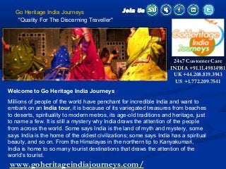 Go Heritage India Journeys
"Quality For The Discerning Traveller"
Welcome to Go Heritage India Journeys
Millions of people of the world have penchant for incredible India and want to
embark on an India tour, it is because of its variegated treasures from beaches
to deserts, spirituality to modern metros, its age-old traditions and heritage, just
to name a few. It is still a mystery why India draws the attention of the people
from across the world. Some says India is the land of myth and mystery, some
says India is the home of the oldest civilizations; some says India has a spiritual
beauty, and so on. From the Himalayas in the northern tip to Kanyakumari,
India is home to so many tourist destinations that draws the attention of the
world’s tourist.
Join Us
www.goheritageindiajourneys.com/
24x7 Customer Care
INDIA +91.11.49814981
UK +44.208.819.3943
US +1.772.209.7541
 