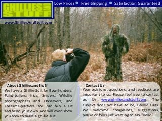 About GhilliesandStuff
We have a Ghillie Suit for Bow-hunters,
Paint-ballers, Kids, Snipers, Wildlife
photographers and Observers, and
Costume-partiers. You can buy a Kit
and build your own. We will even show
you how to make a ghillie suit.
Low Prices Free Shipping Satisfaction Guaranteed
Your opinions, questions, and feedback are
important to us. Please feel free to contact
us by www.ghilliesandstuff.com. The
subject does not have to be, Ghillie suits.
We welcome complaints, suggestions,
praise or folks just wanting to say "Hello".
Contact Us
www.GhilliesAndStuff.com
 