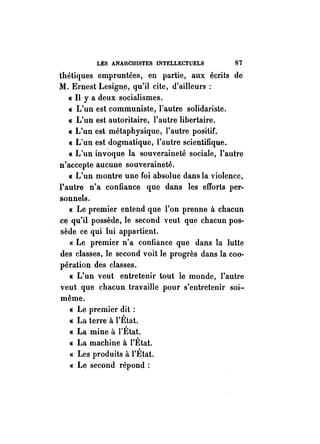 LES ANAICIIISTES INTELLECTUELS 87 
thétiques empruntées, en partie, aux écrits de 
M. Ernest Lesign,e, qu'il cite, d'ailleurs; 
« Il y a deux socialismes. 
« L'un est communiste, l'autre solidariste. 
« L'un est autoritaire, l'autre libertaire. 
« L'un est métaphysique, l'autre positif. 
« L'un est dogmatique, l'autre scientifique., 
« L'un inv'oque la souveraineté sociale, l'autre 
n'accepte aucune souveraineté. 
« L'un montre une foi absolue dans la violence, 
l'autre n'a confiance que dans les efforts per­sonnels. 
« Le premier entend que l'on prenne à chacun 
ce qu'il possède, le second veut que chacun pos­sède 
ce qui lui appartient. 
« Le premier n'a confiance que dans la lutte 
des classes, le second voit le progrès dans la coo­pération 
des classes. 
« L'un veut entretenir tout le monde, l'autre 
veut que chacun travaille pour s'entretenir soi­même. 
« Le premier dit ; 
« La terre à l'État. 
« La mine à l'État. 
« La machine à l'État. 
« Les produits à l'État. 
« Le second répond; 
 