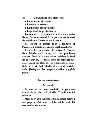 88 L'ANARCHISME AUX ÉTATS-UNIS 
« La terre au cultivateur. 
« La mine au mineur. 
(J La machine au travailleur. 
« Le produit au producteur. » 
En somme, l'un représente l'enfance du socia­lisme, 
l'autre sa maturité. Le premier est le passé 
du socialisme, l'autre en est l'avenir. 
M. Tucker se déclare pour la maturité et 
l'avenir du socialisme. Aussi, est-il anarchiste. 
Il est utile, maintenant, de suivre M. Tucker 
dans l'étude qu'il entreprend des problèmes 
sociaux. Dans le but de mieux préciser le fond 
de sa doctrine, je l'examinerai en exposant suc­cessivement 
ses idées sur les phénomènes essen­tiels 
de la vie individuelle et de la vie sociale; 
enfin j'indiquerai les moyens d'action suggérés 
par lui. 
LA VIE INDIVIDUELLE. 
La morale. 
La morale est, sans conteste, le problème 
capital de la vie individuelle. Y a-t-il une loi 
morale? 
Mind your own business, « Que chacun songe à 
ses propres affaires », - telle est la seule loi 
morale des anarchistes. 
 
