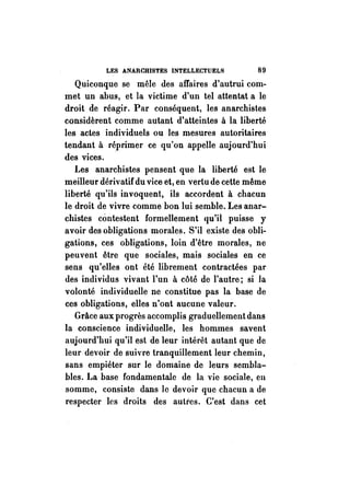 LES ANARCHISTES INTELLECTUELS 89 
Quiconque se mêle des affaires d'autrui com­met 
un abus, et la victime d'un tel attentat a le 
droit de réagir. Par conséquent, les anarchistes 
considèrent comme autant d'atteintes à la liberté 
les actes individuels ou les mesures autoritaires 
tendant à réprimer ce qu'on appelle aujourd'hui 
des vices. 
Les anarchistes pensent que la liberté est le 
meilleur dérivatif du vice et, en vertu de cette même 
liberté qu'ils invoquent, ils accordent à chacun 
le droit de vivre comme bon lui semble. Les anar­chistes 
contestent formellement qu'il puisse y 
avoir des obligations morales. S'il existe des obli­gations, 
ces obligations, loin d'être morales, ne 
peuvent être que sociales, mais sociales en ce 
sens qu'elles ont été librement contractées par 
des individus vivant l'un à côté de l'autre; si la 
volonté individuelle ne constitue pas la base de 
ces obligations, elles n'ont aucune valeur. 
Grâce aux progrès accomplis graduellement dans 
la conscience individuelle, les hommes savent 
aujourd'hui qu'il est de leur intérêt autant que de 
leur devoir de suivre tranquillement leur chemin, 
sans empiéter sur le domaine de leurs sembla­hIes. 
La base fondamentale de la vie sociale, en 
somme, consiste dans le devoir que chacun a de 
respecter les droits des autres. C'est dans cet 
 
