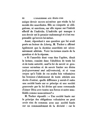 90 L'ANAnCHlSllE AUX ÉTATS-UNIS 
unique devoir envers soi-même que réside la loi 
morale des anarchistes. Elle ne comporte ni obli­gations, 
ni sanctions, car elle repose sur l'intérêt 
effectif de l'individu. L'individu qui manque à 
son devoir est le premier endommagé et n'est res­ponsable 
qu'envers lui-même. 
Aussi, répondant à une question que lui avait 
posée un lecteur de Liberty, M. Tucker a affirmé 
également que la doctrine anarchiste est néces­sairement 
athéiste. Voici les termes exacts de la 
question et de la réponse. 
« Si l'anarchie dont YOUS êtes l'apôtre, disait 
le lecteur, consiste dans l'abolition de toute loi 
et de toute autorité, sauf la loi de savoir se gou­verner 
soi-même et de savoir limiter ses désirs 
(self-!Jovemment and self-7'estmint), et si vous 
croyez qu'à l'aide de ces seules lois volontaires 
les hommes s'abstiennent de toute atteinte aux 
droits d'autrui, quelle différence y aurait-il entre 
une société basée sur ce principe et une société 
gouvernée par la loi divine qui nous commande 
d'aimer Dieu avec toutes nos forces et notre sem­blable 
comme nous-mêmes? » 
M. Tucker répondit: « Une société basée sur 
le principe des obligations volontaires ne· peut 
avoir rien de commun avec une société basée 
sur un commandement de la divinité : car le 
 