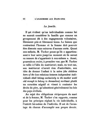 92 L'ANARCHISME AUX ÉTATS-UNIS 
La famille. 
Il 9st évident qu'un individualiste comme lui 
ne saurait considérer la famille que comme un 
groupement dû à des engagements volontaires, 
librement pris et librement tenus. La liaison que 
contractent l'homme et la femme doit pouvoir 
être dissoute sans entraves d'aucune sorte. Quant 
aux enfants, M. Tucker pense qu'ils « appartien­nent 
à leur mère jusqu'au moment où ils seront 
en mesure de s'appartenir à eux-mêmes ». Aussi, 
pourrait-on croire, à première vue, que M. Tucker 
se rallie à l'idée du matriarcat; mais, en tout cas, 
son matriarcat n'aurait rien d'autoritaire, son 
idée de donner l'enfant à la mère (the children 
born of the love relations between independent indi­viduals 
shall belong exclusively to the.mother until 
old enough to belonfJ to themselves) revêtant plutôt 
un caractère négatif et visant à contester les 
droits du père, qu'admettent généralement les lois 
des pays civilisés. 
Au sujet des obligations réciproques du mari 
et de la femme, M. Tucker s'en rapporte, comme 
pour les principes réglant la vie individuelle, à 
l'intérêt lui-même de l'individu. Il est de l'avan­tage 
de chacun d'accomplir son propre devoir. 
 