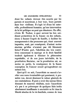 LES ANARCHISTES INTELLECTUELS 93 
Ainsi les enfants doivent être nourris par les 
parents et nourriront, à leur tour, leurs parents 
dans leur vieillesse. Il s'agit ici d'une loi natu­relle, 
profondément humaine, qu'une intervention 
de la loi politique ne peut que dénaturer. En effet, 
s'écrie M. Tucker, à quoi servent les lois soi­disant 
protectrices de la femme ou des enfants, 
sinon à fausser l'esprit de famille, à faciliter les 
manquements à des promesses qui, étant souvent 
imposées, sont, par conséquent, d'autant moins 
sincères qu'elles n'avaient pas été librement 
faites? D'autre part, l'abolition des lois coerci­tives 
concernant le mariage et le droit familial 
tendrait également à éliminer le phénomène 
regrettable, et de nos jours inévitable, de la 
prostitution féminine, car la prostitution est, au 
moins en partie, la conséquence de la fausse 
conception de l'amour sexuel qu'engendrent ces 
mêmes lois. ' 
Quoi qu'il en soit, l'anarchiste ne saurait s'ar­rêter 
aux rares éventualités qui paraissent, à pre­mière 
vue, devoir diminuer la valeur générale de 
ses constatations. Il peut y avoir des unions libres 
donnant de mauvais résultats, mais l'anarchiste 
D'a pas à se préoccuper de quelques faits isolés 
absolument insuffisants à amoindrir sa foi dans la 
liberté absolue de la vie familiale, comme de tous 
 