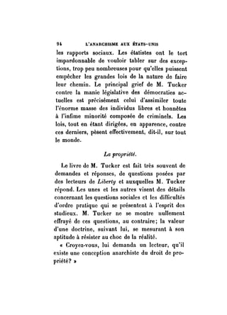 9i L'ANARCHISME AUX ÉTATS-UNIS 
les rapports sociaux. Les étatistes ont le tort 
impardonnable de vouloir tabler sur des excep­tions, 
trop peu nombreuses pour qu'elles puissent 
empêcher les grandes lois de la nature de faire 
leur chemin. Le principal grief de M. Tucker 
conh'e la manie législative des démocraties ac­tuelles 
est précisément celui d'assimiler toute 
l'énorme masse des individus libres et honnêtes 
à l'infime minorité composée de criminels. Les 
lois, tout en étant dirigées, en apparence, contre 
ces derniers, pèsent effectivement, dit-il, sur tout 
le monde. 
La projJ'"iété. 
Le livre de M. Tucker est fait très souvent de 
demandes et réponses, de questions posées par 
des lecteurs de Liberty et auxquelles lU. Tucker 
répond. Les unes et les autres visent des détails 
concernant les questions sociales et les difficultés 
d'ordre pratique qui se présentent il l'esprit des 
studieux. M. Tucker ne se montre nullement 
effrayé de ces questions, au contraire; la valeur 
d'une doctrine, suivant lui, se mesurant à son 
aptitude à résister au choc de la réalité. 
« Croyez-vous, lui demanda un lecteur, qu'il 
existe une conception anarchiste du droit de pro­priété? 
» 
 