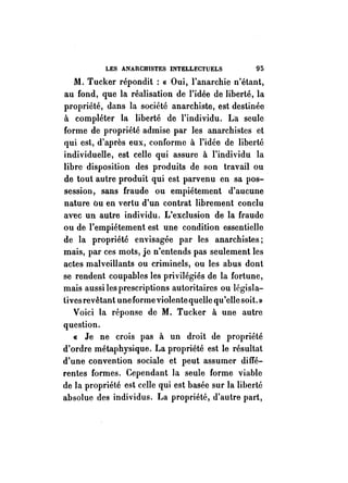 LES ANARCHISTES INTELLECTUELS 95 
M. Tucker répondit: « Oui, l'anarchie n'étant, 
au fond, que la réalisation de l'idée de liberté, la 
propriété, dans la société anarchiste, est destinée 
à compléter la liberté de l'individu. La seule 
forme de propriété admise par les anarchistes ct 
qui est, d'après eux, conforme à l'idée de liberté 
individuelle, est celle qui assure à l'individu la 
libre disposition des produits de son travail ou . 
de tout autre produit qui est parvenu en sa pos­session, 
sans fraude ou empiétement d'aucune 
nature ou en vertu d'un contrat librement conclu 
avec un autre individu. L'exclusion de la fraude 
ou de l'empiétement est une condition essentielle 
de la propriété envisagée par les anarchistes; 
mais, par ces mots, je n'entends pas seulement les 
actes malveillants ou criminels, ou les abus dont 
se rendent coupables les privilégiés de la fortune, 
mais aussi les prescriptions autoritaires ou législa­tives 
revêtant une forme violente quelle qu'elle soit.» 
Voici la réponse de M. Tucker à une autre 
question. 
« Je ne crois pas à un droit de propriété 
d'ordre métaphysique. La propriété est le résultat 
d'une convention sociale et peut assumer diffé­rentes 
formes. Cependant la seule forme viable 
de la propriété est celle qui est basée sur la liberté 
absolue des individus. La propriété, d'autre part, 
 