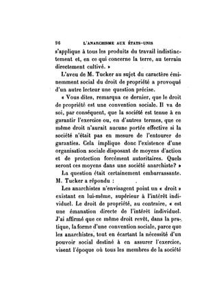 96 L'ANARCHISME AUX ÉTATS-UNIS 
s'applique à tous les produits du travail indistinc­tement 
et, en ce qui concerne la terre, au terrain 
directement cultivé. » 
L'aveu de M. Tucker au sujet du caractère émi­nemment 
social du droit de propriété a provoqué 
d'un autre lecteur une question précise. 
« Vous dites, remarqua ce dernier, que le droit 
de propriété est une convention sociale. Il va de 
soi, par conséquent, que la société est tenue ft en 
garantir l'exercice ou, en d'autres termes, qu.e ce 
même droit n'aurait aucune portée effective si la 
société n'était pas en mesure de l'entourer de 
garanties. Cela implique donc l'existence d'une 
organisation sociale disposant de moyens d'action 
et de protection forcément autoritaires. Quels 
seront ces moyens dans une société anarchiste? » 
La question était certainement embarrassante. 
M. Tucker a répondu : 
Les anarchistes n'envisagent point un « droit» 
existant en lui-même, supérieur à l'intérêt indi­viduel. 
Le droit de propriété, au contraire, « est 
une émanation directe de l'intérêt individuel. 
J'ai affirmé que ce même droit revêt, dans la pra-_ 
tique, la forme d'une convention sociale, parce que 
les anarchistes~ tout en écartant la nécessité d'un 
pouvoir social destiné à en assurer l'exercice, 
visent l'époque où tous les membres de la société 
 