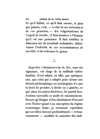 XIV LETTRE DE M. LOUIS MARLE 
Ce qu'il faUait, ce qu'il faut encore, et plus 
que jamais, c'est, - à côté de ces écrivains et 
de ces penseurs, - des vulgarisateurs de 
l'esprit de révolte: il faut montrer à l'homme 
qu'il est une puissance. Il faut rééditer le 
Discours sur la servitude volontaire, débar­rasser 
l'individu de ses accoutumances de 
servilité et lui redresser le genou. 
•*• 
Peut-être s'étonnera-t-on de lire, sous ma 
signature, cet éloge de la méthode indivi­dualiste. 
Il est admis, en effet, par quelques­uns, 
que celui qui a adopté pour sienne une 
théorie philosophique ou sociologique n'a pas 
le droit de prendre, à droite ou il gauche, ce 
qui, dans les autres doctrines, lui parait bon. 
J'estime exécrable ce mode de raisonnement. 
Encore qu'éloigné d'être absolument d'accord 
avec Tucker quant à sa conception du régime 
économique futur, je reconnais cependant 
que ses idées doivent profondément - et heu­reusement 
- modifier le caractère des indi- 
 