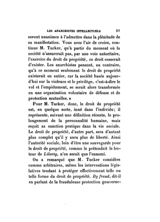 LES ANARCHISTES INTELLECTUELS 97 
seront unanimes à l'admettre dans la plénitude de 
sa manifestation. Vous avez l'air de croire, con­tinue 
M. Tucker; qu'à partir du moment où la 
société n'assurerait pas, par une voie autoritaire, 
l'exercice du droit de propriété, ce droit cesserait 
d'exister. Les anarchistes pensent, au contraire, 
qu'à ce moment seulement le droit de propriété 
existerait en entier, car la société basée aujour­d'hui 
sur la violence et le privilège, c'est-à-dire le 
vol et l'empiétement, se serait alors transformée 
en une organisation volontaire de défense et de 
protection mutuelles. » 
Pour M. Tucker, donc, le droit de propriété 
est, en quelque sorte, inné dans l'individu; il 
représente, suivant une définition récente, le pro­longement 
de la personnalité humaine, mais 
reçoit sa sanction pratique dans la vie sociale. 
Le droit de propriété, d'autre part, sera d'autant 
plus complet qu'il y aura plus de liberté. Ainsi 
l'autorité sociale, loin d'être une sauvegarde pour 
le droit de propriété, comme le prétendait le lec­teurde 
Liberty, n'en serait que l'ennemi. 
On a remarqué que M. Tucker considère 
comme arbitraires, même les interventions légis­latives 
tendant à protéger effectivement telle ou 
telle forme du droit de propriété. By (raud, dit-il 
en parIant de la frauduleuse protection gouverne- 
 