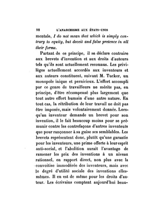 98 L'ANARCHISME AUX ÉTATS-UNIS 
mentale, 1 do not mean that which is simply con­trary 
to equity, but deceit and false pretence in aU 
their forms. 
Partant de ce principe, il se- déclare contraire 
aux brevets d'invention et aux droits d'auteurs 
tels qu'ils sont actuellement reconnus. Les privi­lèges 
actuellement accordés aux inventeurs et 
aux auteurs constituent, suivant M. Tucker, un 
monopole inique et pernicieux. L'effort accompli 
par ce genre de travaiHeurs ne mérite pas, en 
principe, d'être récompensé plus largement que 
tout autre effort humain d'une autre nature. En 
tout cas, la rétribution de leur travail ne doit pas 
être imposée, mais volontairement donnée. Lors~ 
qu'un inventeur demande un brevet pour son 
invention, il le fait beaucoup moins pour se pré­munir 
contre les contrefaçons d'autres inventeurs 
que pour rançonner à sa guise ses semblables. Les 
brevets représentent donc, plutôt qu'une garantie 
pour les inventeurs, une prime offerte à leur esprit 
anti-social, et l'abolition aurait l'avantage de 
ramener les prix des inventions à un niveau 
rationnel, en rapport direct, non plus avec la 
-convoitise immodérée des inventeurs, mais avec 
le degré d'utilité sociale des inventions elles­mêmes. 
Il en est de même pour les droits d'au­teur. 
· Les écrivains comptent aujourd'hui beau- 
 