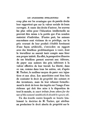 LES ANARCHISTES INTELLECTUELS 99 
coup plus sur les avantages que de pareils droits 
leur rapportent que sur la valeur sociale de leurs 
ouvrages. A cause des droits d'auteur, les oeuvres 
les plus utiles pour l'éducation intellectuelle ne 
peuvent être mises à la portée que d'un nombre 
restreint d'individus. D'autre part, les auteurs 
eux-mêmes sont victimes de ce privilège, car le 
prif( courant de leur produit s'établit forcément 
d'une façon artificielle, c'est-à-dire en rapport 
avec des bénéfices problématiques à venir, dont 
le travailleur ne saurait tenir compte sans léser 
son propre intérêt. En effet, la perspective illusoire 
de ces bénéfices permet souvent aux éditeurs, 
de payer aux auteurs des prix inférieurs à la 
valeur effective de leur travail. La liberté, dans 
ce cas, comme dans tous les autres, est, d'après 
M. Tucker, le meilleur moyen de parer aux injus­tices 
et aux abus. Les anarchistes sont bien loin 
de contester le droit de propriété des auteurs et 
des inventeurs, mais ils leur refusent formelle­ment 
le droit de lever des impôts sur l'usage d'une 
richesse qui doit être mise à la disposition de 
tout le monde, to ~exar.t tribu te rf·Om othel's for the 
use of this natural wealtlt which should be open to alt. 
Un des écueils contre lesquels se heurte fata­lement 
la doctrine de M. Tucker, qui attribue 
au producteur le droit absolu de propriété sur le 
 