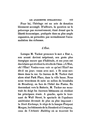 LES ANARCHISTES INTELLECTUELS f03 
Pour lui, l'héritage est un acte de donation 
librem(nt accompli. D'ailleurs, la question ne le 
préoccupe pas excessivement, étant donné que la 
liberté économique, pratiquée dans sa plus ample 
expansion, ne permettra pas normalement l'accu­mulation 
des richesses. 
L'État. 
Lorsque M. Tucker prononce le mot « Etat », 
son accent devient méprisant, son geste plus 
énergique encore que d'habitude, et ses yeux ont 
des éclairs qui révèlent la révolte de l'âme. «L'Etat, 
oh! l'État! Voulez-vous voir ce qu'est l'État? me 
dit-il un jour; venez avec moi. » Et nous sor­tîmes 
dans la rue. Le bureau de M. Tucker était 
alors situé Park Place, dans la ville basse. Nous 
nous trouvâmes de suite au milieu du brouhaha 
de Broadway, en face de l'hôtel des Postes. En 
descendant vers la Batterie, M. Tucker me mon­trait 
du doigt les énormes bâtiments où résident 
les principaux trusts. A gauche, après le tour­nant 
de Wan Street, le spectacle de l'opulence 
américaine devenait de plus en plus imposant : 
le Slock Exchange, le siège de la banque Pierpont 
Morgan, les bâtiments de la Standard oil Company, 
ceux de l'A tlantic Building où se trouvent les 
 