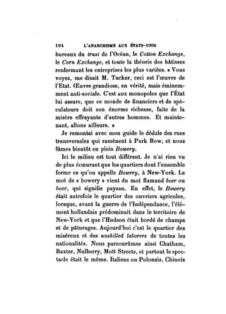 {04- L'ANARCHISME AUX ÉTATS-UNIS 
bureaux du trust de l'Océan, le Cotton Exchange, 
le Corn Exchange, et toute la théorie des bâtisses 
renfermant les entreprises les plus variées. « Vous 
voyez,·me disait M. Tucker, ceci est l'oeuvre de 
l'Etat. OEuvre grandiose, en vérité, mais éminem­ment 
anti-sociale. C'est aux monopoles que l'État 
lui assure, que ce monde de financiers et de spé­culateurs 
doit son énorme richesse, faite de la 
misère effrayante d'autres hommes~ Et mainte­nant, 
allons ailleurs. » 
Je remontai avec mon guide le dédale des rues 
transversales qui ramènent à Park Row, et nous 
ftî.mes bientôt en plein Bowery. 
Ici le milieu est tout différent. Je n'ai rien vu 
de plus écoeurant que les quartiers dont l'ensemble 
forme ce qu'on appelle Bowery, à New-York. Le 
mot de « bowery » vient du mot flamand boer ou 
boor, qui signifie paysan. En effet, le Bowery 
était autrefois le quartier des ouvriers agricoles, 
lorsque, avant la guerre de l'Indépendance, l'élé­ment 
hollandais prédominait dans le territoire de 
New-York et que l'Hudson était bordé de champs 
et de pâturages. Aujourd'hui c'est le quartier des 
miséreux et des unskilled laborers de toutes les 
nationalités. Nous parcourûmes ainsi Chatham, 
Baxter, Nulberry, Mott Streets, et partout le spec­tacle 
était le même. Italiens ou Polonais, Chinois 
 