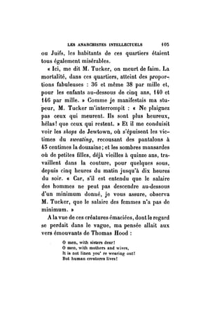 LES ANARCHISTES INTELLECTUELS {05 
ou Juifs, les habitants de ces quartiers étaient 
tous également misérables. 
« Ici, me dit M. Tucker, on meurt de faim. La 
mortalité, dans ces quartiers, atteint des p.ropor-: 
~ions fabuleuses· : 36 et même 38 par mille et, 
pour les enfants au-dessous de cinq ans, 140 et 
146 par mille. » Comme je manifestais ma stu­peur, 
M. Tucker m'interrompit: « Ne plaignez 
pas ceux qui meurent. Ils sont plus heureux, 
hélas! que ceux qui restent. » Et il me conduisit 
voir les shops de Jewtown, où s'épuisent les vic­times 
du sweating, recousant des pantalons à 
45 centimes la douzaine; et les sombres mansardes 
où de petites filles, déjà vieilles à quinze ans, tra­vaillent 
dans la couture, pour quelques sous, 
depuis cinq heures du matin jusqu'à dix heures' 
du soir. « Car, s'il est entendu que le salaire 
des hommes ne peut pas descendre au-dessous 
d'un minimum donné, je vous assure, observa 
M. Tucker, que le salaire des femmes n'a pas de 
minimum. » 
A la vue de ces créatures émaciées, dont le regard 
se perdait dans le vague, ma pensée allait aux 
vers émouvants de Thomas Hood : 
o men, with sisters dear! 
o men, with mothers and wives, 
It is not Iinen you' re wearing out! 
But human creatures lives! 
 