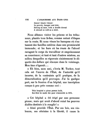 t06 L'ANARCHISME AUX ÉTATS-UNIS 
Stitch! 8titch! Stitch! 
ln poverty, hunger and dirt; 
Sewing nt once, with a double th rend 
A shroud ns weil as a shirt. 
Nous allâmes visiter les prisons et les tribu­naux, 
plantés tous là-bas, comme autant d'étapes 
sur la route. Et nous vimes les baraques où s'en­tassent 
des familles entières dans une promiscuité 
immonde; et les bars où les trusts de l'alcool 
ravagent le corps du travailleur et empoisonnent 
sa conscience; et tant et tant d'autres misères, au 
milieu desquelles se répercute sinistrement le cli­quetis 
des dollars qui résonne dans le voisinage. 
Mon âme s'égarait .... 
« Eh bien, mon ami, s'écria M. Tucker, tout 
cela est l'oeuvre de l'État, de l'autorité qu'il 
incarne, de la contrainte qu'il pratique, de la 
démoralisation qu'il provoque. J'ai lu quelque 
part, sur le fronton d'un hôpital, une inscription 
conçue à peu près comme ceci : 
This hospital a pious person built, 
But flrst he made the poor wherewith to IIII't. 
« Cet hôpital a été érigé par une personne 
pieuse, mais qui avait d'abord ruiné les pauvres 
diables destinés à le remplir! » 
« Ainsi procède l'État. Par ses lois, ses vio­lences, 
ses atteintes à la liberté, il cause le 
 